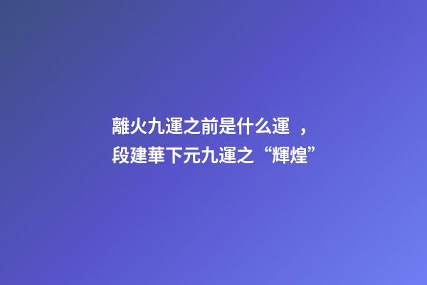 離火九運之前是什么運，段建華下元九運之“輝煌”